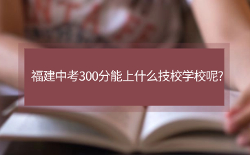 福建中考300分能上什么技校學(xué)校呢?