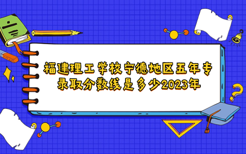 福建理工學(xué)校寧德地區(qū)五年專錄取分?jǐn)?shù)線是多少2023年
