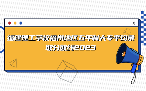 福建理工學(xué)校福州地區(qū)五年制大專平均錄取分?jǐn)?shù)線2023