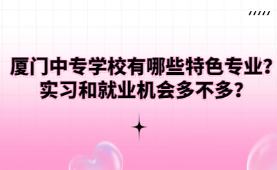 廈門中專學校有哪些特色專業？實習和就業機會多不多？