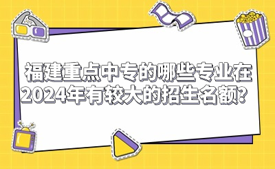 福建重點(diǎn)中專的哪些專業(yè)在2024年有較大的招生名額？