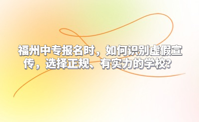 福州中專報名時，如何識別虛假宣傳，選擇正規、有實力的學校？
