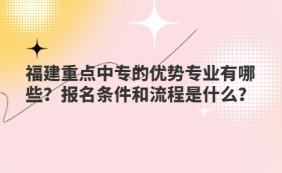 福建重點中專的優勢專業有哪些？報名條件和流程是什么？