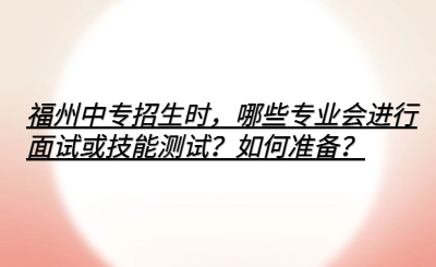 福州中專招生時，哪些專業會進行面試或技能測試？如何準備？