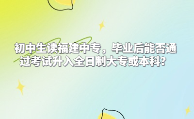 初中生讀福建中專，畢業后能否通過考試升入全日制大專或本科？