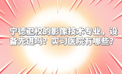 寧德衛校的影像技術專業，設備先進嗎？實習醫院有哪些？