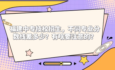 2024年福建中專技校招生，不同專業(yè)分?jǐn)?shù)線差多少？有啥要注意的？