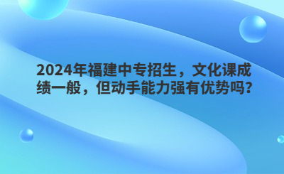 2024年福建中專招生，文化課成績一般，但動手能力強有優勢嗎？