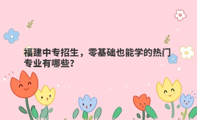 福建中專招生，零基礎也能學的熱門專業有哪些？