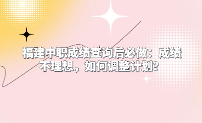 福建中職成績(jī)查詢后必做：成績(jī)不理想，如何調(diào)整計(jì)劃？