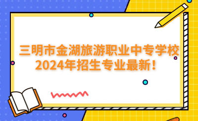 三明中專 | 三明市金湖旅游職業中專學校2024年招生專業最新！