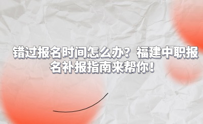 錯過報名時間怎么辦？福建中職報名補報指南來幫你！