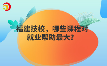 福建技校，哪些課程對就業幫助最大？